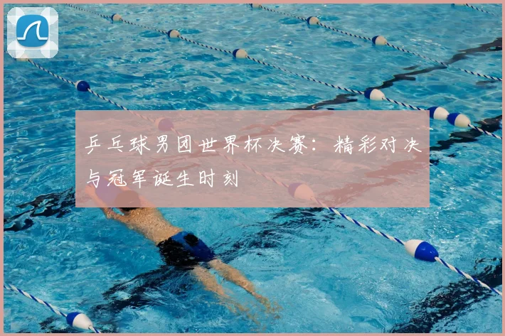 乒乓球男团世界杯决赛:精彩对决与冠军诞生时刻