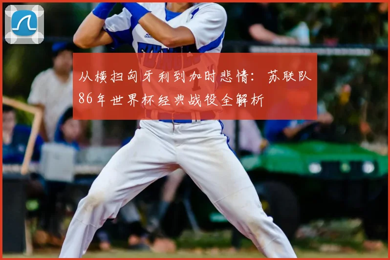从横扫匈牙利到加时悲情:苏联队86年世界杯经典战役全解析