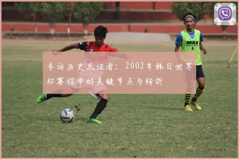 专访历史见证者:2002年韩日世界杯赛程中的关键节点与转折
