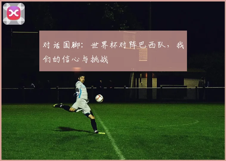 对话国脚：世界杯对阵巴西队，我们的信心与挑战