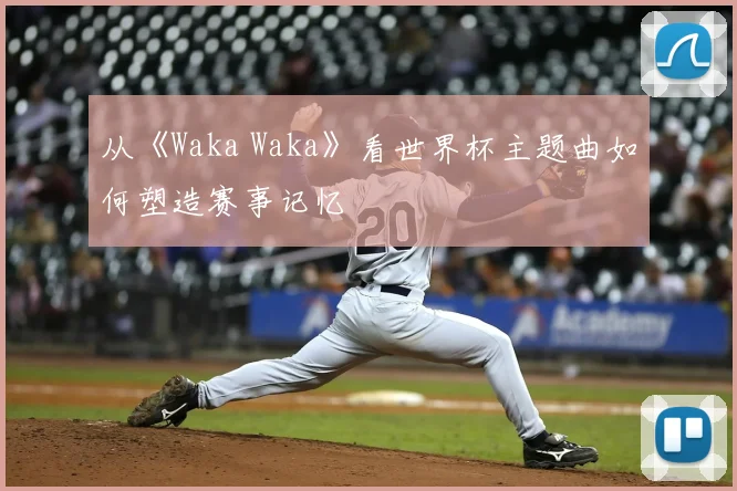 从《Waka Waka》看世界杯主题曲如何塑造赛事记忆
