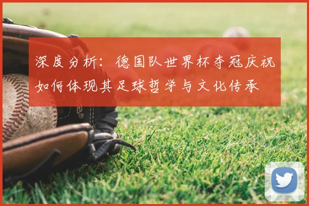 深度分析：德国队世界杯夺冠庆祝如何体现其足球哲学与文化传承