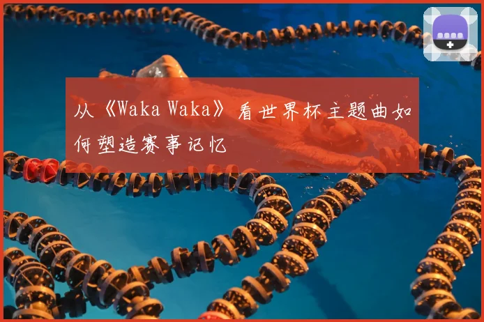 从《Waka Waka》看世界杯主题曲如何塑造赛事记忆