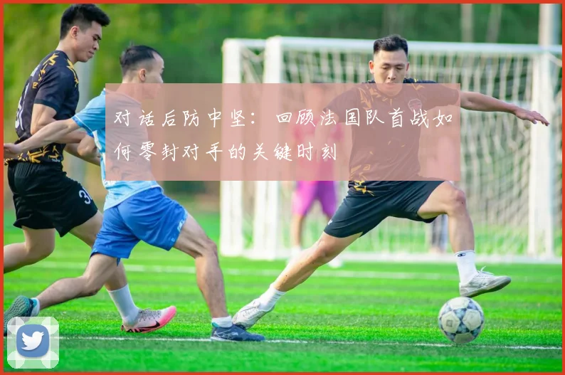 对话后防中坚：回顾法国队首战如何零封对手的关键时刻