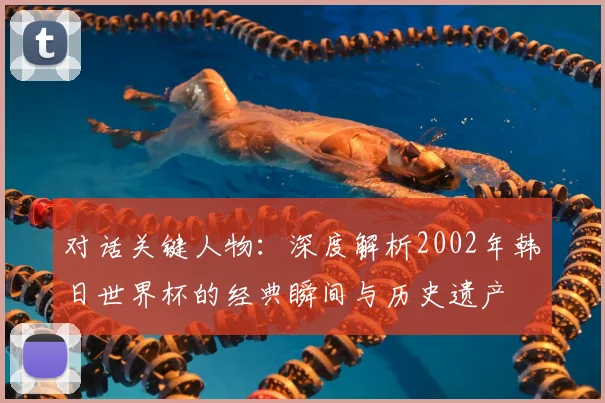 对话关键人物:深度解析2002年韩日世界杯的经典瞬间与历史遗产