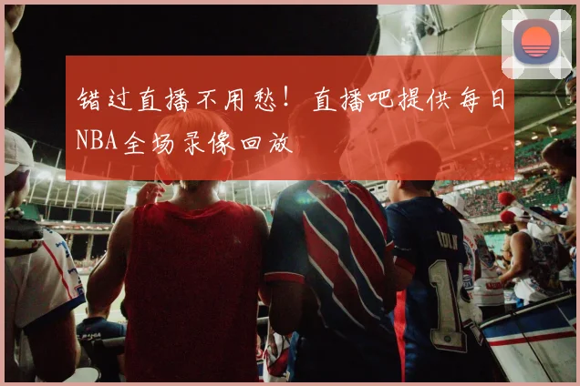 错过直播不用愁！直播吧提供每日NBA全场录像回放
