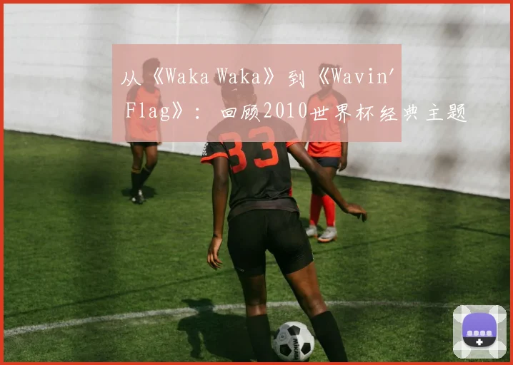 从《Waka Waka》到《Wavin' Flag》：回顾2010世界杯经典主题旋律