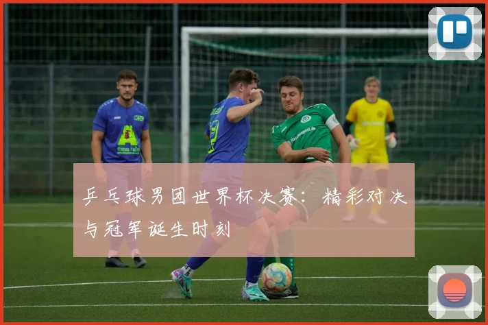 乒乓球男团世界杯决赛:精彩对决与冠军诞生时刻