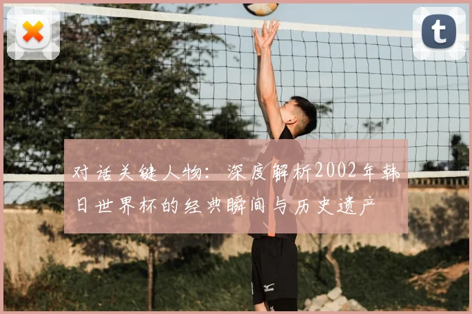 对话关键人物:深度解析2002年韩日世界杯的经典瞬间与历史遗产