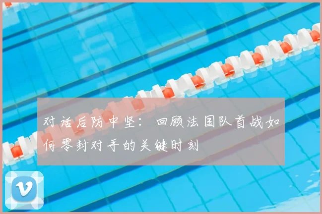对话后防中坚：回顾法国队首战如何零封对手的关键时刻