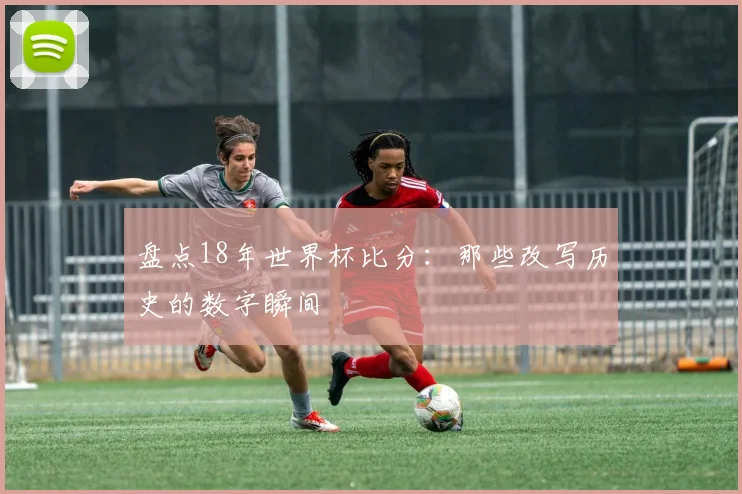 盘点18年世界杯比分:那些改写历史的数字瞬间