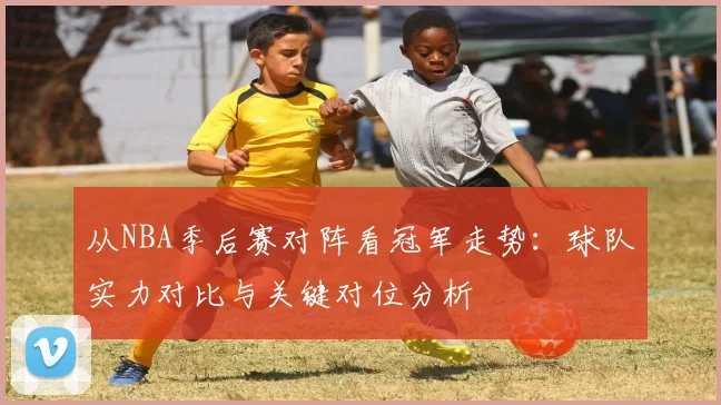 从NBA季后赛对阵看冠军走势:球队实力对比与关键对位分析