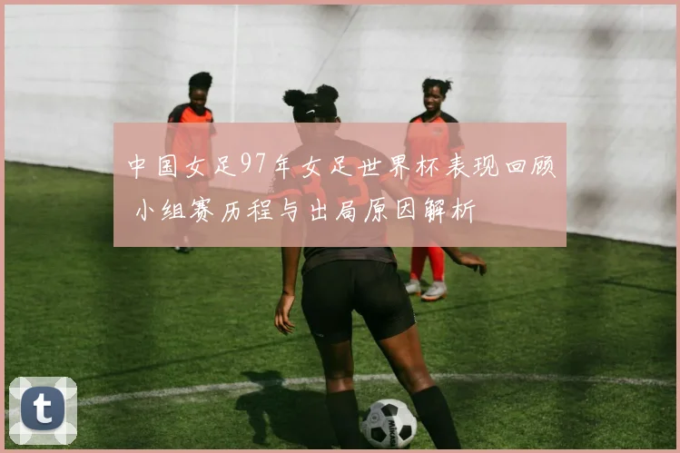 中国女足97年女足世界杯表现回顾 小组赛历程与出局原因解析