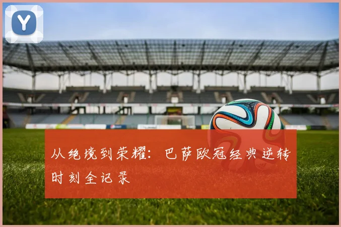 从绝境到荣耀:巴萨欧冠经典逆转时刻全记录
