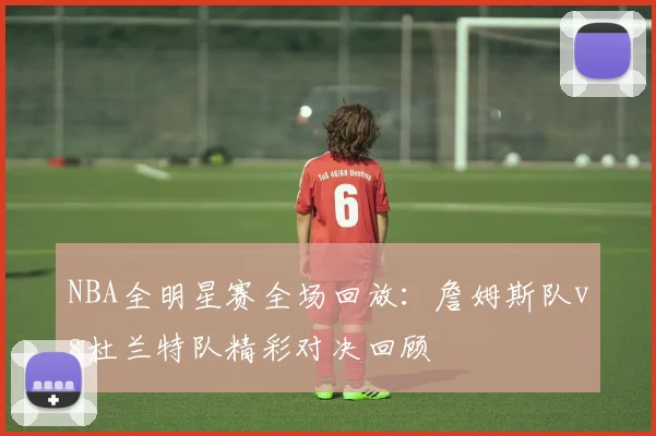 NBA全明星赛全场回放:詹姆斯队vs杜兰特队精彩对决回顾
