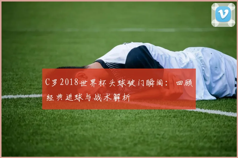 C罗2018世界杯头球破门瞬间：回顾经典进球与战术解析