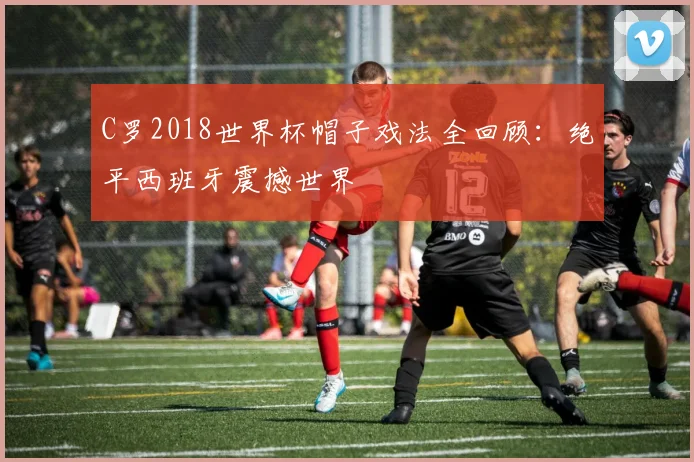 C罗2018世界杯帽子戏法全回顾：绝平西班牙震撼世界