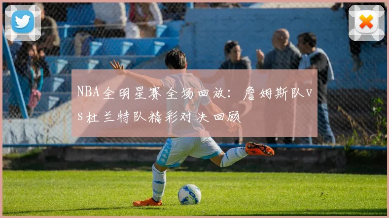 NBA全明星赛全场回放：詹姆斯队vs杜兰特队精彩对决回顾