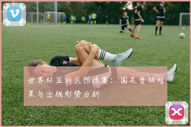 世界杯亚洲区预选赛：国足晋级结果与出线形势分析