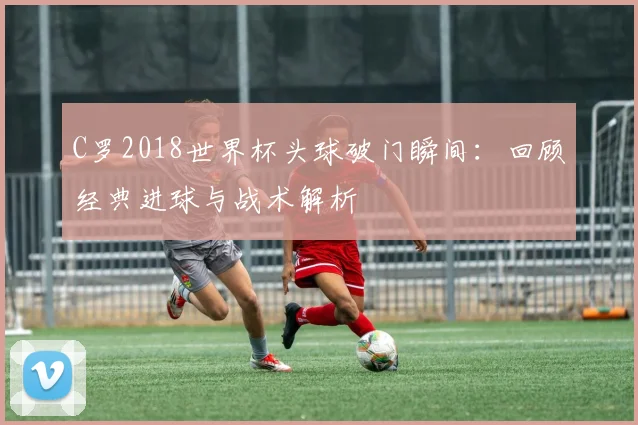 C罗2018世界杯头球破门瞬间：回顾经典进球与战术解析