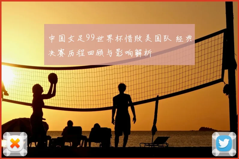 中国女足99世界杯惜败美国队 经典决赛历程回顾与影响解析