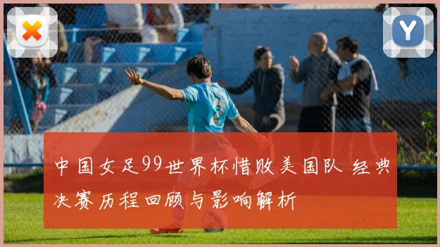 中国女足99世界杯惜败美国队 经典决赛历程回顾与影响解析