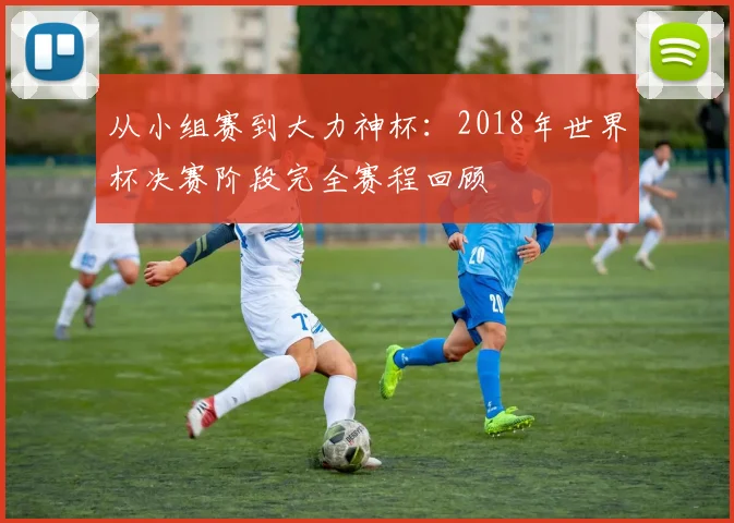 从小组赛到大力神杯：2018年世界杯决赛阶段完全赛程回顾