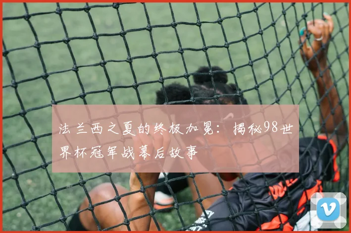 法兰西之夏的终极加冕：揭秘98世界杯冠军战幕后故事
